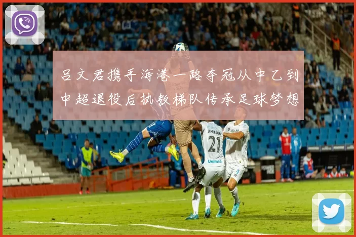 吕文君携手海港一路夺冠从中乙到中超退役后执教梯队传承足球梦想