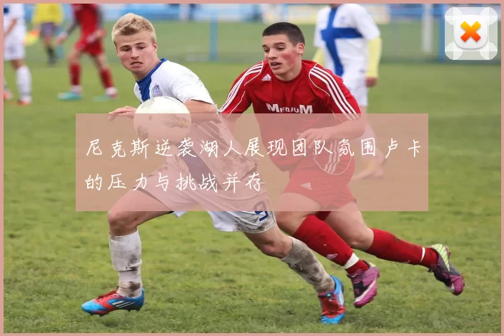 尼克斯逆袭湖人展现团队氛围卢卡的压力与挑战并存