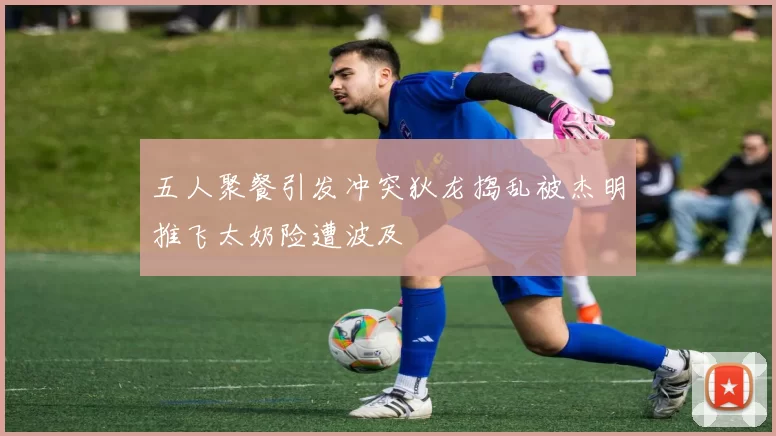 五人聚餐引发冲突狄龙捣乱被杰明推飞太奶险遭波及
