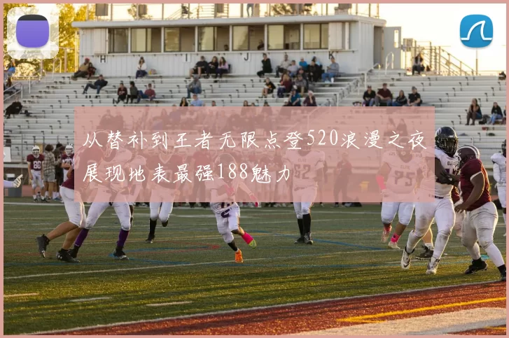 从替补到王者无限点登520浪漫之夜展现地表最强188魅力