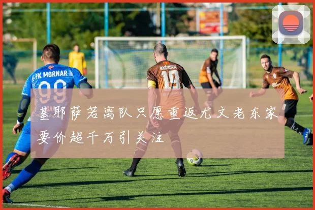 基耶萨若离队只愿重返尤文老东家要价超千万引关注
