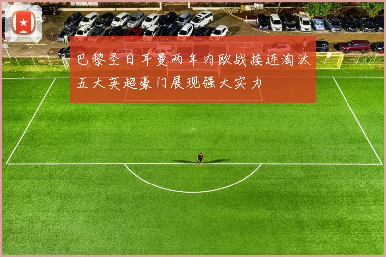 巴黎圣日耳曼两年内欧战接连淘汰五大英超豪门展现强大实力