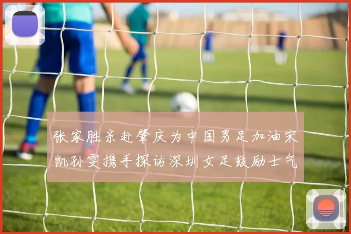 张家胜亲赴肇庆为中国男足加油宋凯孙雯携手探访深圳女足鼓励士气