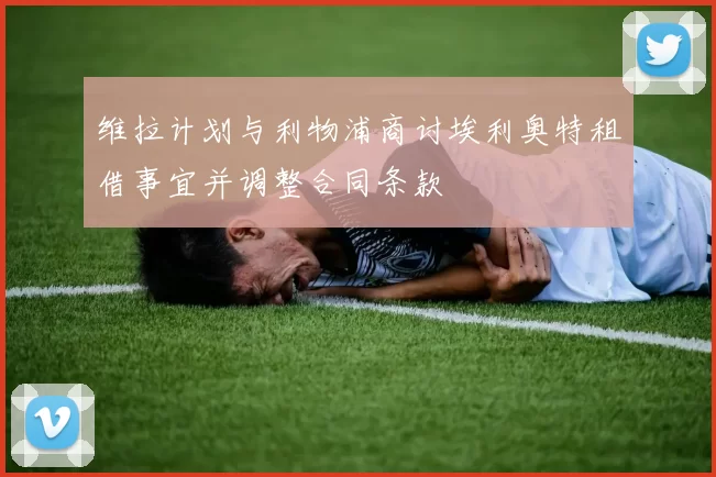 维拉计划与利物浦商讨埃利奥特租借事宜并调整合同条款