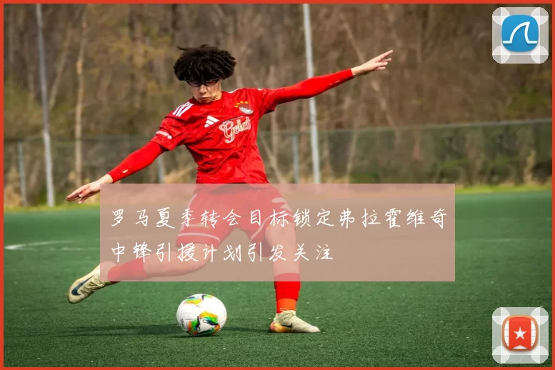 罗马夏季转会目标锁定弗拉霍维奇中锋引援计划引发关注