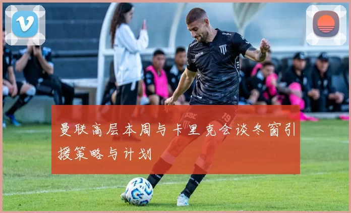 曼联高层本周与卡里克会谈冬窗引援策略与计划
