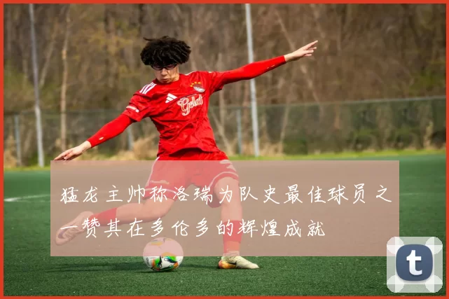 猛龙主帅称洛瑞为队史最佳球员之一赞其在多伦多的辉煌成就
