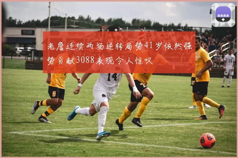 老詹连续两场逆转局势41岁依然强势贡献3088表现令人惊叹