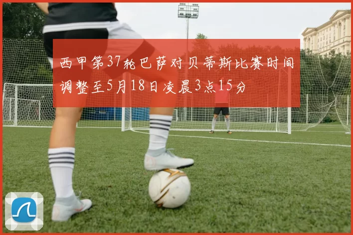 西甲第37轮巴萨对贝蒂斯比赛时间调整至5月18日凌晨3点15分